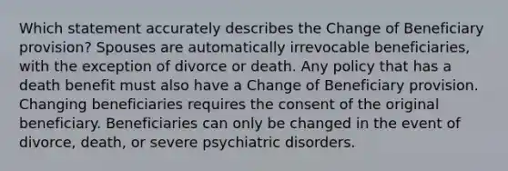 Which statement accurately describes the Change of Beneficiary provision? Spouses are automatically irrevocable beneficiaries, with the exception of divorce or death. Any policy that has a death benefit must also have a Change of Beneficiary provision. Changing beneficiaries requires the consent of the original beneficiary. Beneficiaries can only be changed in the event of divorce, death, or severe psychiatric disorders.