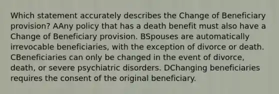 Which statement accurately describes the Change of Beneficiary provision? AAny policy that has a death benefit must also have a Change of Beneficiary provision. BSpouses are automatically irrevocable beneficiaries, with the exception of divorce or death. CBeneficiaries can only be changed in the event of divorce, death, or severe psychiatric disorders. DChanging beneficiaries requires the consent of the original beneficiary.