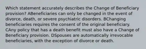 Which statement accurately describes the Change of Beneficiary provision? ABeneficiaries can only be changed in the event of divorce, death, or severe psychiatric disorders. BChanging beneficiaries requires the consent of the original beneficiary. CAny policy that has a death benefit must also have a Change of Beneficiary provision. DSpouses are automatically irrevocable beneficiaries, with the exception of divorce or death.