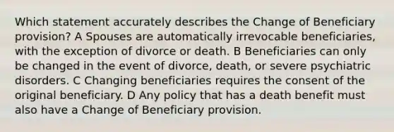 Which statement accurately describes the Change of Beneficiary provision? A Spouses are automatically irrevocable beneficiaries, with the exception of divorce or death. B Beneficiaries can only be changed in the event of divorce, death, or severe psychiatric disorders. C Changing beneficiaries requires the consent of the original beneficiary. D Any policy that has a death benefit must also have a Change of Beneficiary provision.