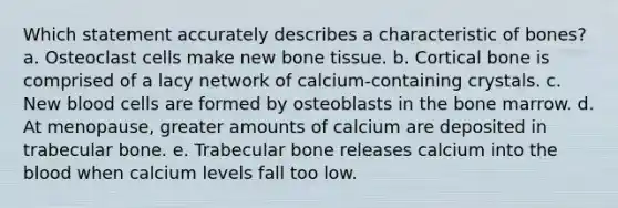 Which statement accurately describes a characteristic of bones? a. Osteoclast cells make new bone tissue. b. Cortical bone is comprised of a lacy network of calcium-containing crystals. c. New blood cells are formed by osteoblasts in the bone marrow. d. At menopause, greater amounts of calcium are deposited in trabecular bone. e. Trabecular bone releases calcium into the blood when calcium levels fall too low.