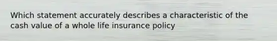 Which statement accurately describes a characteristic of the cash value of a whole life insurance policy