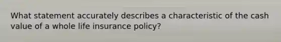 What statement accurately describes a characteristic of the cash value of a whole life insurance policy?