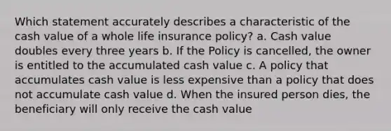 Which statement accurately describes a characteristic of the cash value of a whole life insurance policy? a. Cash value doubles every three years b. If the Policy is cancelled, the owner is entitled to the accumulated cash value c. A policy that accumulates cash value is less expensive than a policy that does not accumulate cash value d. When the insured person dies, the beneficiary will only receive the cash value