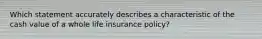 Which statement accurately describes a characteristic of the cash value of a whole life insurance policy?