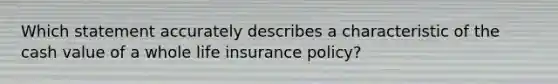 Which statement accurately describes a characteristic of the cash value of a whole life insurance policy?