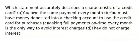 Which statement accurately describes a characteristic of a credit card? (a)You owe the same payment every month (b)You must have money deposited into a checking account to use the credit card for purchases (c)Making full payments on-time every month is the only way to avoid interest charges (d)They do not charge interest