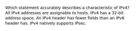 Which statement accurately describes a characteristic of IPv4? All IPv4 addresses are assignable to hosts.​ IPv4 has a 32-bit address space.​ An IPv4 header has fewer fields than an IPv6 header has.​ IPv4 natively supports IPsec.​