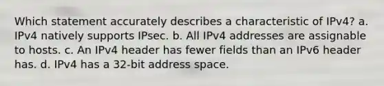 Which statement accurately describes a characteristic of IPv4? a. IPv4 natively supports IPsec.​ b. All IPv4 addresses are assignable to hosts.​ c. An IPv4 header has fewer fields than an IPv6 header has.​ d. IPv4 has a 32-bit address space.​