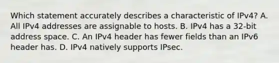 Which statement accurately describes a characteristic of IPv4? A. All IPv4 addresses are assignable to hosts.​ B. IPv4 has a 32-bit address space.​ C. An IPv4 header has fewer fields than an IPv6 header has.​ D. IPv4 natively supports IPsec.​