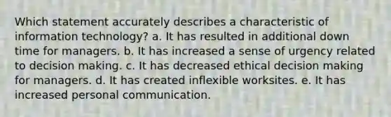 Which statement accurately describes a characteristic of information technology? a. It has resulted in additional down time for managers. b. It has increased a sense of urgency related to decision making. c. It has decreased ethical decision making for managers. d. It has created inflexible worksites. e. It has increased personal communication.