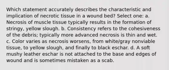 Which statement accurately describes the characteristic and implication of necrotic tissue in a wound bed? Select one: a. Necrosis of muscle tissue typically results in the formation of stringy, yellow slough. b. Consistency refers to the cohesiveness of the debris; typically more advanced necrosis is thin and wet. c. Color varies as necrosis worsens, from white/gray nonviable tissue, to yellow slough, and finally to black eschar. d. A soft mushy leather eschar is not attached to the base and edges of wound and is sometimes mistaken as a scab.