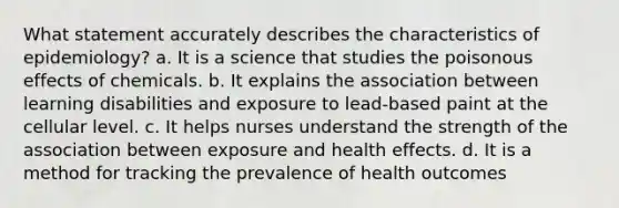 What statement accurately describes the characteristics of epidemiology? a. It is a science that studies the poisonous effects of chemicals. b. It explains the association between learning disabilities and exposure to lead-based paint at the cellular level. c. It helps nurses understand the strength of the association between exposure and health effects. d. It is a method for tracking the prevalence of health outcomes