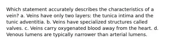 Which statement accurately describes the characteristics of a vein? a. Veins have only two layers: the tunica intima and the tunic adventitia. b. Veins have specialized structures called valves. c. Veins carry oxygenated blood away from the heart. d. Venous lumens are typically narrower than arterial lumens.