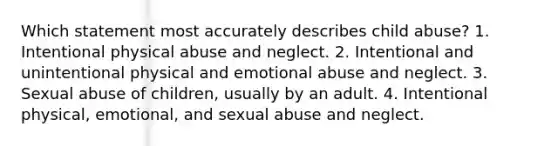 Which statement most accurately describes child abuse? 1. Intentional physical abuse and neglect. 2. Intentional and unintentional physical and emotional abuse and neglect. 3. Sexual abuse of children, usually by an adult. 4. Intentional physical, emotional, and sexual abuse and neglect.