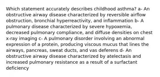 Which statement accurately describes childhood asthma? a- An obstructive airway disease characterized by reversible airflow obstruction, bronchial hyperreactivity, and inflammation b- A pulmonary disease characterized by severe hypoxemia, decreased pulmonary compliance, and diffuse densities on chest x-ray imaging c- A pulmonary disorder involving an abnormal expression of a protein, producing viscous mucus that lines the airways, pancreas, sweat ducts, and vas deferens d- An obstructive airway disease characterized by atelectasis and increased pulmonary resistance as a result of a surfactant deficiency