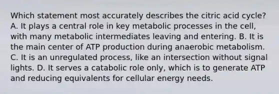 Which statement most accurately describes the citric acid cycle? A. It plays a central role in key metabolic processes in the cell, with many metabolic intermediates leaving and entering. B. It is the main center of ATP production during anaerobic metabolism. C. It is an unregulated process, like an intersection without signal lights. D. It serves a catabolic role only, which is to generate ATP and reducing equivalents for cellular energy needs.