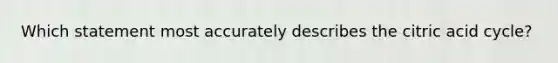 Which statement most accurately describes the citric acid cycle?