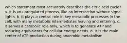 Which statement most accurately describes the citric acid cycle? a. It is an unregulated process, like an intersection without signal lights. b. It plays a central role in key metabolic processes in the cell, with many metabolic intermediates leaving and entering. c. It serves a catabolic role only, which is to generate ATP and reducing equivalents for cellular energy needs. d. It is the main center of ATP production during anaerobic metabolism.