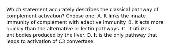 Which statement accurately describes the classical pathway of complement activation? Choose one: A. It links the innate immunity of complement with adaptive immunity. B. It acts more quickly than the alternative or lectin pathways. C. It utilizes antibodies produced by the liver. D. It is the only pathway that leads to activation of C3 convertase.