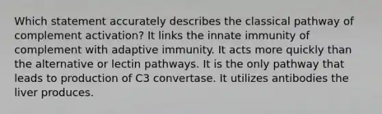 Which statement accurately describes the classical pathway of complement activation? It links the innate immunity of complement with adaptive immunity. It acts more quickly than the alternative or lectin pathways. It is the only pathway that leads to production of C3 convertase. It utilizes antibodies the liver produces.