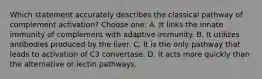 Which statement accurately describes the classical pathway of complement activation? Choose one: A. It links the innate immunity of complement with adaptive immunity. B. It utilizes antibodies produced by the liver. C. It is the only pathway that leads to activation of C3 convertase. D. It acts more quickly than the alternative or lectin pathways.