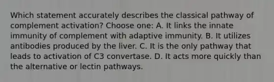 Which statement accurately describes the classical pathway of complement activation? Choose one: A. It links the innate immunity of complement with adaptive immunity. B. It utilizes antibodies produced by the liver. C. It is the only pathway that leads to activation of C3 convertase. D. It acts more quickly than the alternative or lectin pathways.