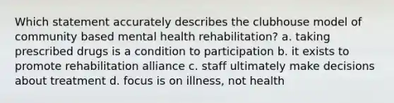 Which statement accurately describes the clubhouse model of community based mental health rehabilitation? a. taking prescribed drugs is a condition to participation b. it exists to promote rehabilitation alliance c. staff ultimately make decisions about treatment d. focus is on illness, not health