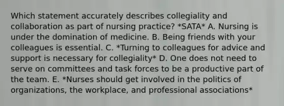 Which statement accurately describes collegiality and collaboration as part of nursing practice? *SATA* A. Nursing is under the domination of medicine. B. Being friends with your colleagues is essential. C. *Turning to colleagues for advice and support is necessary for collegiality* D. One does not need to serve on committees and task forces to be a productive part of the team. E. *Nurses should get involved in the politics of organizations, the workplace, and professional associations*