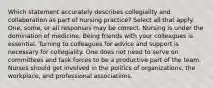 Which statement accurately describes collegiality and collaboration as part of nursing practice? Select all that apply. One, some, or all responses may be correct. Nursing is under the domination of medicine. Being friends with your colleagues is essential. Turning to colleagues for advice and support is necessary for collegiality. One does not need to serve on committees and task forces to be a productive part of the team. Nurses should get involved in the politics of organizations, the workplace, and professional associations.