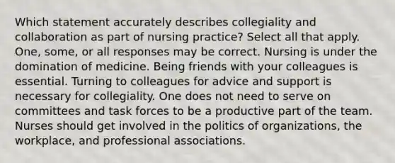 Which statement accurately describes collegiality and collaboration as part of nursing practice? Select all that apply. One, some, or all responses may be correct. Nursing is under the domination of medicine. Being friends with your colleagues is essential. Turning to colleagues for advice and support is necessary for collegiality. One does not need to serve on committees and task forces to be a productive part of the team. Nurses should get involved in the politics of organizations, the workplace, and professional associations.