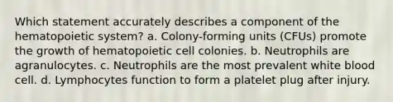 Which statement accurately describes a component of the hematopoietic system? a. Colony-forming units (CFUs) promote the growth of hematopoietic cell colonies. b. Neutrophils are agranulocytes. c. Neutrophils are the most prevalent white blood cell. d. Lymphocytes function to form a platelet plug after injury.