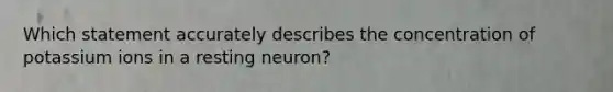 Which statement accurately describes the concentration of potassium ions in a resting neuron?