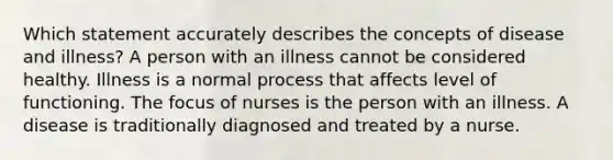 Which statement accurately describes the concepts of disease and illness? A person with an illness cannot be considered healthy. Illness is a normal process that affects level of functioning. The focus of nurses is the person with an illness. A disease is traditionally diagnosed and treated by a nurse.