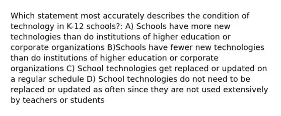 Which statement most accurately describes the condition of technology in K-12 schools?: A) Schools have more new technologies than do institutions of higher education or corporate organizations B)Schools have fewer new technologies than do institutions of higher education or corporate organizations C) School technologies get replaced or updated on a regular schedule D) School technologies do not need to be replaced or updated as often since they are not used extensively by teachers or students