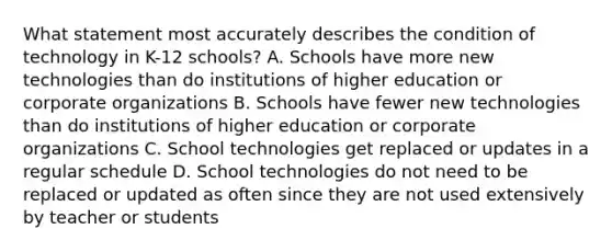 What statement most accurately describes the condition of technology in K-12 schools? A. Schools have more new technologies than do institutions of higher education or corporate organizations B. Schools have fewer new technologies than do institutions of higher education or corporate organizations C. School technologies get replaced or updates in a regular schedule D. School technologies do not need to be replaced or updated as often since they are not used extensively by teacher or students