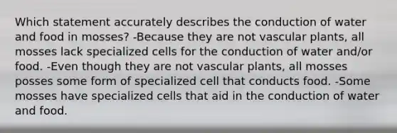 Which statement accurately describes the conduction of water and food in mosses? -Because they are not vascular plants, all mosses lack specialized cells for the conduction of water and/or food. -Even though they are not vascular plants, all mosses posses some form of specialized cell that conducts food. -Some mosses have specialized cells that aid in the conduction of water and food.