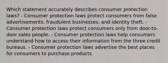 Which statement accurately describes consumer protection laws? - Consumer protection laws protect consumers from false advertisements, fraudulent businesses, and identity theft. - Consumer protection laws protect consumers only from door-to-door sales people. - Consumer protection laws help consumers understand how to access their information from the three credit bureaus. - Consumer protection laws advertise the best places for consumers to purchase products