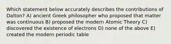 Which statement below accurately describes the contributions of Dalton? A) ancient Greek philosopher who proposed that matter was continuous B) proposed the modern Atomic Theory C) discovered the existence of electrons D) none of the above E) created the modern periodic table