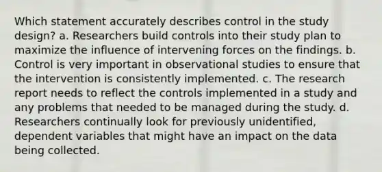 Which statement accurately describes control in the study design? a. Researchers build controls into their study plan to maximize the influence of intervening forces on the findings. b. Control is very important in observational studies to ensure that the intervention is consistently implemented. c. The research report needs to reflect the controls implemented in a study and any problems that needed to be managed during the study. d. Researchers continually look for previously unidentified, dependent variables that might have an impact on the data being collected.