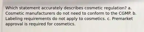 Which statement accurately describes cosmetic regulation? a. Cosmetic manufacturers do not need to conform to the CGMP. b. Labeling requirements do not apply to cosmetics. c. Premarket approval is required for cosmetics.