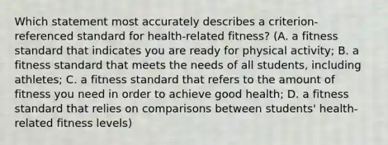 Which statement most accurately describes a criterion-referenced standard for health-related fitness? (A. a fitness standard that indicates you are ready for physical activity; B. a fitness standard that meets the needs of all students, including athletes; C. a fitness standard that refers to the amount of fitness you need in order to achieve good health; D. a fitness standard that relies on comparisons between students' health-related fitness levels)