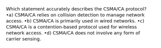 Which statement accurately describes the CSMA/CA protocol? •a) CSMA/CA relies on collision detection to manage network access. •b) CSMA/CA is primarily used in wired networks. •c) CSMA/CA is a contention-based protocol used for wireless network access. •d) CSMA/CA does not involve any form of carrier sensing.