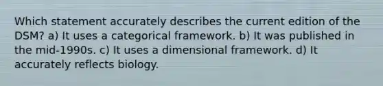 Which statement accurately describes the current edition of the DSM? a) It uses a categorical framework. b) It was published in the mid-1990s. c) It uses a dimensional framework. d) It accurately reflects biology.