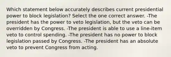 Which statement below accurately describes current presidential power to block legislation? Select the one correct answer. -The president has the power to veto legislation, but the veto can be overridden by Congress. -The president is able to use a line-item veto to control spending. -The president has no power to block legislation passed by Congress. -The president has an absolute veto to prevent Congress from acting.