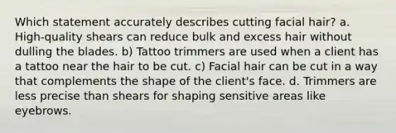 Which statement accurately describes cutting facial hair? a. High-quality shears can reduce bulk and excess hair without dulling the blades. b) Tattoo trimmers are used when a client has a tattoo near the hair to be cut. c) Facial hair can be cut in a way that complements the shape of the client's face. d. Trimmers are less precise than shears for shaping sensitive areas like eyebrows.