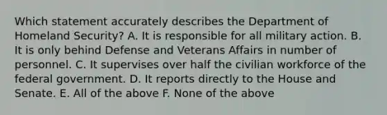 Which statement accurately describes the Department of Homeland Security? A. It is responsible for all military action. B. It is only behind Defense and Veterans Affairs in number of personnel. C. It supervises over half the civilian workforce of the federal government. D. It reports directly to the House and Senate. E. All of the above F. None of the above