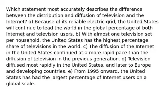 Which statement most accurately describes the difference between the distribution and diffusion of television and the Internet? a) Because of its reliable electric grid, the United States will continue to lead the world in the global percentage of both Internet and television users. b) With almost one television set per household, the United States has the highest percentage share of televisions in the world. c) The diffusion of the Internet in the United States continued at a more rapid pace than the diffusion of television in the previous generation. d) Television diffused most rapidly in the United States, and later to Europe and developing countries. e) From 1995 onward, the United States has had the largest percentage of Internet users on a global scale.