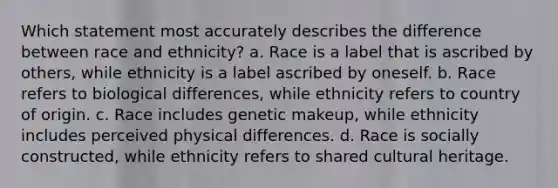 Which statement most accurately describes the difference between race and ethnicity? a. Race is a label that is ascribed by others, while ethnicity is a label ascribed by oneself. b. Race refers to biological differences, while ethnicity refers to country of origin. c. Race includes genetic makeup, while ethnicity includes perceived physical differences. d. Race is socially constructed, while ethnicity refers to shared cultural heritage.