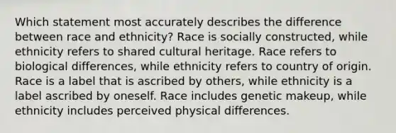 Which statement most accurately describes the difference between race and ethnicity? Race is socially constructed, while ethnicity refers to shared cultural heritage. Race refers to biological differences, while ethnicity refers to country of origin. Race is a label that is ascribed by others, while ethnicity is a label ascribed by oneself. Race includes genetic makeup, while ethnicity includes perceived physical differences.